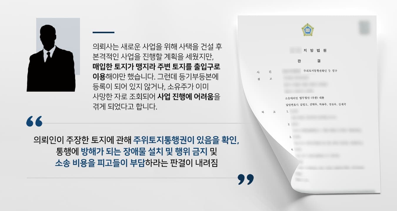 본 사건의 의뢰사는 새로운 사업을 진행하기 위해 사업지 주변의 토지를 추가로 매입하고 사택을 지으려 했습니다.그러나 매입한 토지 중에서는 맹지가 있어서 주변의 다른 토지를 통행로로 사용해야만 원활한 이동을 할 수 있었습니다.의뢰사가 매입한 토지 경계에 있는 토지주에게 이용 허가를 구하거나, 토지를 매수하고 싶었지만 연락이 닿지 않는 상황이라 사업도 원활하게 진행할 수 없게 되었습니다.사건을 신속하게 해결하기 위해 기업법무전문변호사·민사전문변호사가 있는 법무법인 대륜을 찾아주셨다고 합니다.